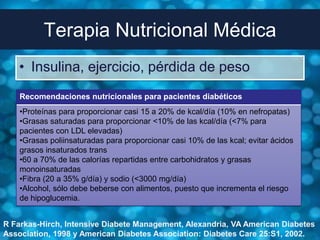 Terapia Nutricional Médica
    • Insulina, ejercicio, pérdida de peso
    Recomendaciones nutricionales para pacientes diabéticos
    •Proteínas para proporcionar casi 15 a 20% de kcal/día (10% en nefropatas)
    •Grasas saturadas para proporcionar <10% de las kcal/día (<7% para
    pacientes con LDL elevadas)
    •Grasas poliinsaturadas para proporcionar casi 10% de las kcal; evitar ácidos
    grasos insaturados trans
    •60 a 70% de las calorías repartidas entre carbohidratos y grasas
    monoinsaturadas
    •Fibra (20 a 35% g/día) y sodio (<3000 mg/día)
    •Alcohol, sólo debe beberse con alimentos, puesto que incrementa el riesgo
    de hipoglucemia.


R Farkas-Hirch, Intensive Diabete Management, Alexandria, VA American Diabetes
Association, 1998 y American Diabetes Association: Diabetes Care 25:S1, 2002.
 