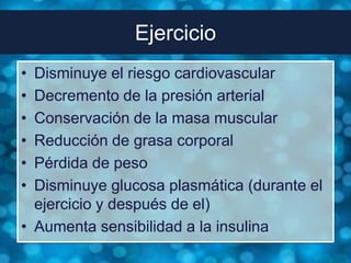 Ejercicio
• Disminuye el riesgo cardiovascular
• Decremento de la presión arterial
• Conservación de la masa muscular
• Reducción de grasa corporal
• Pérdida de peso
• Disminuye glucosa plasmática (durante el
  ejercicio y después de el)
• Aumenta sensibilidad a la insulina
 