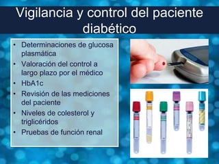Vigilancia y control del paciente
            diabético
• Determinaciones de glucosa
  plasmática
• Valoración del control a
  largo plazo por el médico
• HbA1c
• Revisión de las mediciones
  del paciente
• Niveles de colesterol y
  triglicéridos
• Pruebas de función renal
 