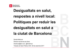 Davide Malmusi
Director de Serveis de Salut
dmalmusi@bcn.cat , @dmalmusi
Trobada de Salut Pública CSC: 28 de setembre 2017
Desigualtats en salut,
respostes a nivell local:
Polítiques per reduir les
desigualtats en salut a
la ciutat de Barcelona
Pla de millora en la coordinació jurídica 1
 