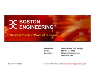 The Fast Track to Product Success



                        Presenter:            David Maltz, BizDevMgr
                        Date:                 March 16, 2010
                        Location:             Boston Engineering
                                              Waltham, MA



Tel: 781-466-8010      For more information, visit www.boston-engineering.com
 