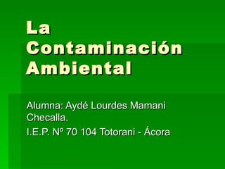 La Contaminación Ambiental Alumna: Aydé Lourdes Mamani Checalla. I.E.P. Nº 70 104 Totorani - Ácora 