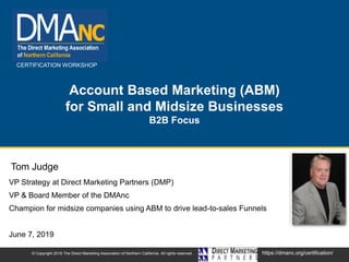 CERTIFICATION WORKSHOP
https://dmanc.org/certification/© Copyright 2018 The Direct Marketing Association of Northern California. All rights reserved.
Account Based Marketing (ABM)
for Small and Midsize Businesses
B2B Focus
VP Strategy at Direct Marketing Partners (DMP)
VP & Board Member of the DMAnc
Champion for midsize companies using ABM to drive lead-to-sales Funnels
June 7, 2019
Tom Judge
 