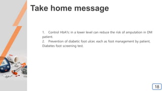 Take home message
1. Control HbA1c in a lower level can reduce the risk of amputation in DM
patient.
2. Prevention of diabetic foot ulcer, each as foot management by patient,
Diabetes foot screening test.
18
 