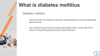 What is diabetes mellitius
Diabetes mellitius
- a group of common endocrine diseases characterized by sustained high blood
glucose levels.
- due to either the pancreas not producing enough insulin, or the cells of the
body not responding properly to the insulin produced.
2
 