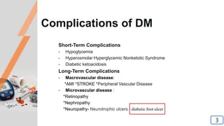Complications of DM
Short-Term Complications
- Hypoglycemia
- Hyperosmolar Hyperglycemic Nonketotic Syndrome
- Diabetic ketoacidosis
Long-Term Complications
- Macrovascular disease:
*AMI *STROKE *Peripheral Vascular Disease
- Microvascular disease :
*Retinopathy
*Nephropathy
*Neuropathy- Neurotrophic ulcers - diabetic foot ulcer
3
 