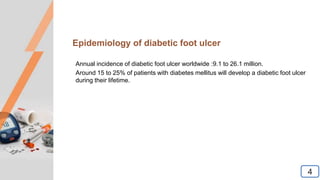 Epidemiology of diabetic foot ulcer
Annual incidence of diabetic foot ulcer worldwide :9.1 to 26.1 million.
Around 15 to 25% of patients with diabetes mellitus will develop a diabetic foot ulcer
during their lifetime.
4
 