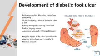 Development of diabetic foot ulcer
Initial stage: callus. The callus results from
neuropathy
Motor neuropathy : physical deformity of th
e foot
Sensory neuropathy : sensory loss which
leads to ongoing trauma
Autonomic neuropathy: Drying of the skin
Frequent trauma of the callus results in subc
utaneous hemorrhage and eventually, it
becomes an ulcer.
5
5
 