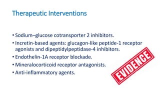 Therapeutic Interventions
• Sodium–glucose cotransporter 2 inhibitors.
• Incretin-based agents: glucagon-like peptide-1 receptor
agonists and dipeptidylpeptidase-4 inhibitors.
• Endothelin-1A receptor blockade.
• Mineralocorticoid receptor antagonists.
• Anti-inflammatory agents.
 
