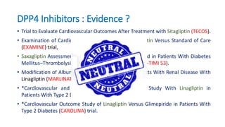 DPP4 Inhibitors : Evidence ?
• Trial to Evaluate Cardiovascular Outcomes After Treatment with Sitagliptin (TECOS).
• Examination of Cardiovascular Outcomes With Alogliptin Versus Standard of Care
(EXAMINE) trial,
• Saxagliptin Assessment of Vascular Outcomes Recorded in Patients With Diabetes
Mellitus–Thrombolysis in Myocardial Infarction (SAVOR-TIMI 53).
• Modification of Albuminuria in Type 2 Diabetes Subjects With Renal Disease With
Linagliptin (MARLINAT2D) Trial
• *Cardiovascular and Renal Microvascular Outcome Study With Linagliptin in
Patients With Type 2 Diabetes Mellitus (CARMELINA).
• *Cardiovascular Outcome Study of Linagliptin Versus Glimepiride in Patients With
Type 2 Diabetes (CAROLINA) trial.
 
