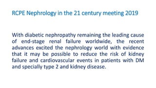 RCPE Nephrology in the 21 century meeting 2019
With diabetic nephropathy remaining the leading cause
of end-stage renal failure worldwide, the recent
advances excited the nephrology world with evidence
that it may be possible to reduce the risk of kidney
failure and cardiovascular events in patients with DM
and specially type 2 and kidney disease.
 