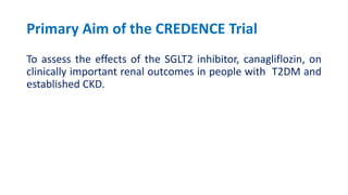 Primary Aim of the CREDENCE Trial
To assess the effects of the SGLT2 inhibitor, canagliflozin, on
clinically important renal outcomes in people with T2DM and
established CKD.
 
