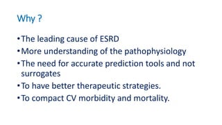 Why ?
•The leading cause of ESRD
•More understanding of the pathophysiology
•The need for accurate prediction tools and not
surrogates
•To have better therapeutic strategies.
•To compact CV morbidity and mortality.
 