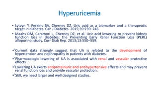 Hyperuricemia
• Lytvyn Y, Perkins BA, Cherney DZ. Uric acid as a biomarker and a therapeutic
target in diabetes. Can J Diabetes. 2015;39:239–246.
• Maahs DM, Caramori L, Cherney DZ, et al. Uric acid lowering to prevent kidney
function loss in diabetes: the Preventing Early Renal Function Loss (PERL)
allopurinol study. Curr Diab Rep. 2013;13:550–559.
Current data strongly suggest that UA is related to the development of
hypertension and nephropathy in patients with diabetes.
Pharmacologic lowering of UA is associated with renal and vascular protective
effects .
Lowering UA exerts antiproteinuric and antihypertensive effects and may prevent
renal function loss and provide vascular protection.
Still, we need larger and well designed studies.
 