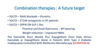 Combination therapies : A future target
• SGLT2I – RAAS blockade – Diuretics
• SGLT2I – ET1AR antagonists in HF patients
• SGLT2I – DPP4I OR GLP-1 Ras
Proximal and Distal Natriuresis – BP lowering
Weight reduction – Improved HBAIc
The Exenatide Once Weekly Plus Dapagliflozin Once Daily Versus
Exenatide or Dapagliflozin Alone in Patients With Type 2 Diabetes
Inadequately Controlled With Metformin Monotherapy (DURATION-8)
 