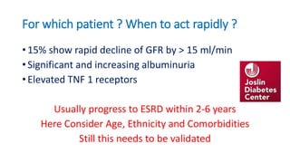 For which patient ? When to act rapidly ?
• 15% show rapid decline of GFR by > 15 ml/min
• Significant and increasing albuminuria
• Elevated TNF 1 receptors
Usually progress to ESRD within 2-6 years
Here Consider Age, Ethnicity and Comorbidities
Still this needs to be validated
 