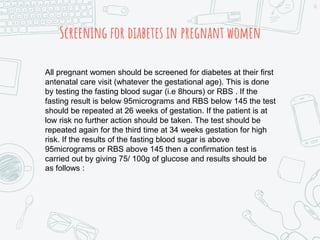 Screening for diabetes in pregnant women
All pregnant women should be screened for diabetes at their first
antenatal care visit (whatever the gestational age). This is done
by testing the fasting blood sugar (i.e 8hours) or RBS . If the
fasting result is below 95micrograms and RBS below 145 the test
should be repeated at 26 weeks of gestation. If the patient is at
low risk no further action should be taken. The test should be
repeated again for the third time at 34 weeks gestation for high
risk. If the results of the fasting blood sugar is above
95micrograms or RBS above 145 then a confirmation test is
carried out by giving 75/ 100g of glucose and results should be
as follows :
10
 