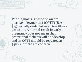 The diagnosis is based on an oral
glucose tolerance test (OGTT) (Box
5.4), usually undertaken at 26–28wks
gestation. A normal result in early
pregnancy does not mean that
gestational diabetes will not develop,
and an OGTT should be repeated at
34wks if there are concern
12
 
