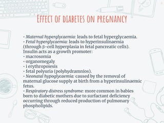 Effect of diabetes on pregnancy
• Maternal hyperglycaemia: leads to fetal hyperglycaemia.
• Fetal hyperglycaemia: leads to hyperinsulinaemia
(through β-cell hyperplasia in fetal pancreatic cells).
Insulin acts as a growth promoter:
• macrosomia
• organomegaly
• i erythropoiesis
• fetal polyuria (polyhydramnios).
• Neonatal hypoglycaemia: caused by the removal of
maternal glucose supply at birth from a hyperinsulinaemic
fetus.
• Respiratory distress syndrome: more common in babies
born to diabetic mothers due to surfactant deficiency
occurring through reduced production of pulmonary
phospholipids.
14
 