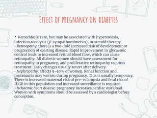 Effect of pregnancy on diabetes
• Ketoacidosis: rare, but may be associated with hyperemesis,
infection,tocolysis (β-sympathomimetics), or steroid therapy.
• Retinopathy: there is a two-fold increased risk of development or
progression of existing disease. Rapid improvement in glycaemic
control leads to increased retinal blood flow, which can cause
retinopathy. All diabetic women should have assessment for
retinopathy in pregnancy, and proliferative retinopathy requires
treatment. Early changes usually revert after delivery.
• Nephropathy: affects 5–10% of women. Renal function and
proteinuria may worsen during pregnancy. This is usually temporary.
There is increased maternal risk of pre-eclampsia and fetal risk of
IUGR in this population and increased surveillance is required.
• Ischaemic heart disease: pregnancy increases cardiac workload.
Women with symptoms should be assessed by a cardiologist before
conception.
15
 