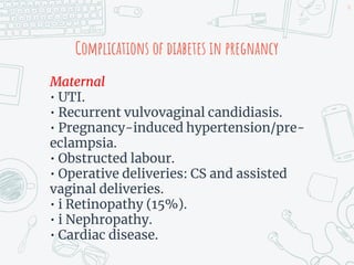 Complications of diabetes in pregnancy
Maternal
• UTI.
• Recurrent vulvovaginal candidiasis.
• Pregnancy-induced hypertension/pre-
eclampsia.
• Obstructed labour.
• Operative deliveries: CS and assisted
vaginal deliveries.
• i Retinopathy (15%).
• i Nephropathy.
• Cardiac disease.
16
 