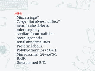 Fetal
• Miscarriage*
• Congenital abnormalities:*
• neural tube defects
• microcephaly
• cardiac abnormalities.
• sacral agenesis
• renal abnormalities.
• Preterm labour.
• Polyhydramnios (25%).
• Macrosomia (25–40%).
• IUGR.
• Unexplained IUD.
17
 