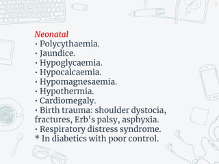 Neonatal
• Polycythaemia.
• Jaundice.
• Hypoglycaemia.
• Hypocalcaemia.
• Hypomagnesaemia.
• Hypothermia.
• Cardiomegaly.
• Birth trauma: shoulder dystocia,
fractures, Erb’s palsy, asphyxia.
• Respiratory distress syndrome.
* In diabetics with poor control.
18
 