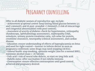Pregnancy counselling
Offer to all diabetic women of reproductive age; include:
• Achievement of optimal control: keep fasting blood glucose between 3.5
and 5.9mmol/L and 1h post-prandial <7.8mmol/L (i risk of miscarriage
and congenital abnormalities with poor control).
• Assessment of severity of diabetes: check for hypertension, retinopathy
(fundoscopy, ophthalmology assessment), nephropathy (U&E,
urinalysis, urinary protein:creatinine ratio, 24h urine for protein,
creatinine clearance), neuropathy (clinical assessment), and cardiac
disease.
• Education: ensure understanding of effects of hyperglycaemia on fetus
and need for tight control—instruct to inform doctor as soon as
pregnancy confirmed; some drugs may need stopping (ACEIs).
• General health: stop smoking, optimize weight (aim for a normal BMI),
minimize alcohol (max 1–2U bd/wk).
• Folic acid: i risk of neural tube defects, so start on 5mg folic acid.
• Rubella status: offer vaccination if not rubella immune.
• Contraception: ensure effective contraception until good control
achieved and pregnancy desired.
20
 