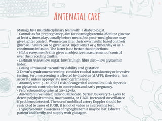 Antenatal care
Manage by a multidisciplinary team with a diabetologist.
• Control: as for prepregnancy, aim for normoglycaemia. Monitor glucose
at least 4 times/day, usually before meals, but post-meal glucose may
give tighter control. Women can alter their own insulin based on their
glucose. Insulin can be given as SC injections 2 or 4 times/day or as a
continuous infusion. The latter is no better than injections.
• HbA1c every month: this gives an objective measurement of control
over the preceding 2mths.
• Dietitian review: low sugar, low fat, high fibre diet—low glycaemic
index.
• Dating ultrasound: to confirm viability and gestation.
X Down’s syndrome screening: consider nuchal translucency or invasive
testing. Serum screening is affected by diabetes (d AFP); therefore, less
accurate unless appropriate normograms used.
• Anomaly scan: 5–10-fold i risk of congenital anomalies. Risk depends
on glycaemic control prior to conception and early pregnancy.
• Fetal echocardiography: at 20–24wks.
• Antenatal surveillance: individualize care. Serial USS every 2–4wks to
detect polyhydramnios, macrosomia, or IUGR. Increased surveillance
if problems detected. The use of umbilical artery Doppler should be
restricted to cases of IUGR; it is not of value as a screening test.
• Hypoglycaemia: awareness of hypoglycaemia may be lost. Educate
patient and family and supply with glucagon.
21
 