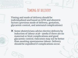 Timing of delivery
Timing and mode of delivery should be
individualized and based on EFW and obstetric
factors (previous mode of delivery, gestation,
glycaemic control, and antenatal complications)
✖ Some obstetricians advise elective delivery by
induction of labour at38–39wks if there are no
maternal or fetal complications and good
glycaemic control. Outcomes may not be better
than awaiting spontaneous labour. Delivery
should be expedited if complications occur.
23
 