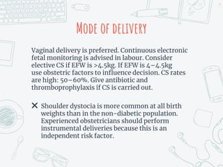 Mode of delivery
Vaginal delivery is preferred. Continuous electronic
fetal monitoring is advised in labour. Consider
elective CS if EFW is >4.5kg. If EFW is 4–4.5kg
use obstetric factors to influence decision. CS rates
are high: 50–60%. Give antibiotic and
thromboprophylaxis if CS is carried out.
✖ Shoulder dystocia is more common at all birth
weights than in the non-diabetic population.
Experienced obstetricians should perform
instrumental deliveries because this is an
independent risk factor.
24
 