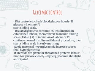 Glycemic control
• Diet controlled: check blood glucose hourly. If
glucose >6.0mmol/L,
start sliding scale.
• Insulin dependent: continue SC insulin until in
established labour, then convert to insulin sliding
scale (Table 5.1). If induction of labour or CS,
continue normal insulin until day of procedure, then
start sliding scale in early morning.
Avoid maternal hyperglycaemia increase causes
fetal hypoglycaemia.
If steroids are given for threatened preterm labour,
monitor glucose closely—hyperglycaemia should be
anticipated.
25
 