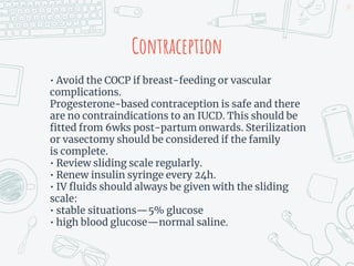 Contraception
• Avoid the COCP if breast-feeding or vascular
complications.
Progesterone-based contraception is safe and there
are no contraindications to an IUCD. This should be
fitted from 6wks post-partum onwards. Sterilization
or vasectomy should be considered if the family
is complete.
• Review sliding scale regularly.
• Renew insulin syringe every 24h.
• IV fluids should always be given with the sliding
scale:
• stable situations—5% glucose
• high blood glucose—normal saline.
27
 