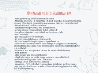 Management of gestational dm
• Management by a multidisciplinary team.
• Measure glucose 4–6 times/day (1h post-prandial measurements may
be more effective in preventing macrosomia than pre-meal glucose).
• Diet should be fi rst-line treatment:
• aim for normoglycaemia and avoid ketosis.
• weight should remain steady if diet followed
• compliance is often poor—dietitian input may help.
• Start insulin if:
• pre-meal glucose >6.0mmol/L
• 1h post-prandial glucose >7.5mmol/L.
• AC >95th centile despite apparent good control.
• There is no increased risk of miscarriage or congenital anomalies;
other fetal and neonatal risks are similar to established diabetes (IUGR
is less likely).
• Antenatal and intrapartum care as for established diabetes.
• Post-partum:
• stop insulin and glucose infusions
• check glucose prior to discharge to ensure normal (risk of
previously undiagnosed type 2 diabetes)
• arrange OGTT at 6wks post-partum
• education—50% risk of developing type 2 diabetes mellitus over
next 25yrs (this risk can be reduced by maintaining physical activity
and avoiding obesity)
30
 