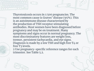 Thyrotoxicosis occurs in 1:500 pregnancies. The
most common cause is Graves’ disease (95%). This
is an autoimmune disease characterized by
the production of TSH receptor stimulating
antibodies. Most women have been diagnosed before
pregnancy and may be on treatment. Many
symptoms and signs occur in normal pregnancy. The
most discriminatory features are weight loss,
tremor, persistent tachycardia, and eye signs.
Diagnosis is made by a low TSH and high free T4 or
free T3 levels.
2 Use pregnancy-specific reference ranges for each
trimester. See Table 5.2.
33
 