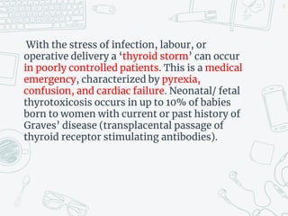 With the stress of infection, labour, or
operative delivery a ‘thyroid storm’ can occur
in poorly controlled patients. This is a medical
emergency, characterized by pyrexia,
confusion, and cardiac failure. Neonatal/ fetal
thyrotoxicosis occurs in up to 10% of babies
born to women with current or past history of
Graves’ disease (transplacental passage of
thyroid receptor stimulating antibodies).
36
 