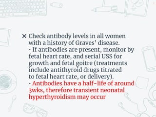 ✖ Check antibody levels in all women
with a history of Graves’ disease.
• If antibodies are present, monitor by
fetal heart rate, and serial USS for
growth and fetal goitre (treatments
include antithyroid drugs titrated
to fetal heart rate, or delivery).
• Antibodies have a half-life of around
3wks, therefore transient neonatal
hyperthyroidism may occur
37
 
