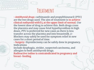 Treatment
• Antithyroid drugs: carbimazole and propylthiouracil (PTU)
are the two drugs used. The aim of treatment is to achieve
clinical euthyroid withT4 at the upper limit of normal. Use
the lowest dose of drug to achieve this. Both drugs cross
the placenta and may cause fetal hypothyroidism in high
doses. PTU is preferred for new cases as there is less
transfer across the placenta and into breastmilk. β-
Blockers may safely be used for symptom relief in new
cases for a short period of time.
• Surgery: thyroidectomy can be safely done in pregnancy.
Indications
include dysphagia, stridor, suspected carcinoma, and
allergies to both antithyroid drugs.
Radioactive iodine is contraindicated in pregnancy and
breast-feeding
38
 