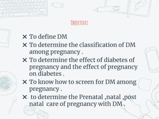 Objectives
✖ To define DM
✖ To determine the classification of DM
among pregnancy .
✖ To determine the effect of diabetes of
pregnancy and the effect of pregnancy
on diabetes .
✖ To know how to screen for DM among
pregnancy .
✖ to determine the Prenatal ,natal ,post
natal care of pregnancy with DM .
4
 