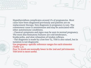 Hypothyroidism complicates around 1% of pregnancies. Most
cases have been diagnosed previously and patients are on
replacement therapy. New diagnosis in pregnancy is rare. The
commonest cause is autoimmune and may be associated with
other autoimmune conditions.
• Classical symptoms and signs may be seen in normal pregnancy.
The most discriminatory features are cold intolerance,
bradycardia, and slow relaxation of tendon reflexes.
• The diagnosis is made by a low free T4. TSH is also raised, but in
isolation is not diagnostic.
Use pregnancy-specific reference ranges for each trimester
(Table 5.2).
Free T4 levels are normally lower in the 2nd and 3rd trimester.
TSH level is most useful.
42
 