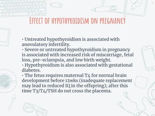 Effect of hypothyroidism on pregnancy
• Untreated hypothyroidism is associated with
anovulatory infertility.
• Severe or untreated hypothyroidism in pregnancy
is associated with increased risk of miscarriage, fetal
loss, pre-eclampsia, and low birth weight.
• Hypothyroidism is also associated with gestational
diabetes.
• The fetus requires maternal T4 for normal brain
development before 12wks (inadequate replacement
may lead to reduced IQ in the offspring); after this
time T3/T4/TSH do not cross the placenta.
44
 