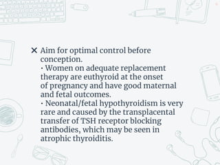 ✖ Aim for optimal control before
conception.
• Women on adequate replacement
therapy are euthyroid at the onset
of pregnancy and have good maternal
and fetal outcomes.
• Neonatal/fetal hypothyroidism is very
rare and caused by the transplacental
transfer of TSH receptor blocking
antibodies, which may be seen in
atrophic thyroiditis.
45
 