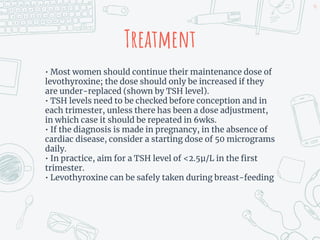 Treatment
• Most women should continue their maintenance dose of
levothyroxine; the dose should only be increased if they
are under-replaced (shown by TSH level).
• TSH levels need to be checked before conception and in
each trimester, unless there has been a dose adjustment,
in which case it should be repeated in 6wks.
• If the diagnosis is made in pregnancy, in the absence of
cardiac disease, consider a starting dose of 50 micrograms
daily.
• In practice, aim for a TSH level of <2.5µ/L in the first
trimester.
• Levothyroxine can be safely taken during breast-feeding
46
 