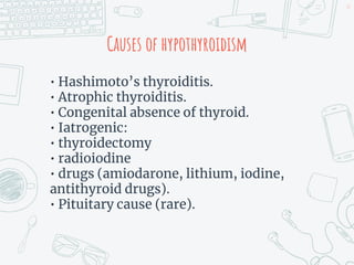 Causes of hypothyroidism
• Hashimoto’s thyroiditis.
• Atrophic thyroiditis.
• Congenital absence of thyroid.
• Iatrogenic:
• thyroidectomy
• radioiodine
• drugs (amiodarone, lithium, iodine,
antithyroid drugs).
• Pituitary cause (rare).
47
 