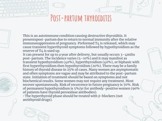 Post-partum thyroiditis
This is an autoimmune condition causing destructive thyroiditis. It
presentspost-partum due to return to normal immunity after the relative
immunosuppression of pregnancy. Preformed T4 is released, which may
cause transient hyperthyroid symptoms followed by hypothyroidism as the
reserve of T4 is used up.
It can present for up to a year after delivery, but usually occurs 3–4mths
post-partum. The incidence varies (5–10%) and it may manifest as
transient hypothyroidism (40%), hyperthyroidism (40%), or biphasic with
first hyperthyroidism then hypothyroidism (20%). There may be a family
history of thyroid disease in 25% of cases. Many women are asymptomatic
and often symptoms are vague and may be attributed to the post-partum
state. Initiation of treatment should be based on symptoms and not
biochemical results. Some women may not require any treatment. Most
recover spontaneously. Risk of recurrence in future pregnancy is 70%. Risk
of permanent hypothyroidism is 5%/yr for antibody-positive women (90%
of patients have thyroid peroxidase antibodies).
• The hyperthyroid phase should be treated with β-blockers (not
antithyroid drugs).
49
 