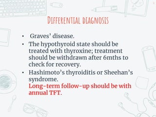 Differential diagnosis
• Graves’ disease.
• The hypothyroid state should be
treated with thyroxine; treatment
should be withdrawn after 6mths to
check for recovery.
• Hashimoto’s thyroiditis or Sheehan’s
syndrome.
Long-term follow-up should be with
annual TFT.
50
 