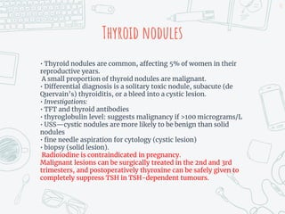 Thyroid nodules
• Thyroid nodules are common, affecting 5% of women in their
reproductive years.
A small proportion of thyroid nodules are malignant.
• Differential diagnosis is a solitary toxic nodule, subacute (de
Quervain’s) thyroiditis, or a bleed into a cystic lesion.
• Investigations:
• TFT and thyroid antibodies
• thyroglobulin level: suggests malignancy if >100 micrograms/L
• USS—cystic nodules are more likely to be benign than solid
nodules
• fine needle aspiration for cytology (cystic lesion)
• biopsy (solid lesion).
Radioiodine is contraindicated in pregnancy.
Malignant lesions can be surgically treated in the 2nd and 3rd
trimesters, and postoperatively thyroxine can be safely given to
completely suppress TSH in TSH-dependent tumours.
51
 