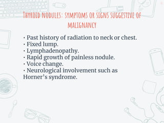 Thyroid nodules: symptoms or signs suggestive of
malignancy
• Past history of radiation to neck or chest.
• Fixed lump.
• Lymphadenopathy.
• Rapid growth of painless nodule.
• Voice change.
• Neurological involvement such as
Horner’s syndrome.
52
 