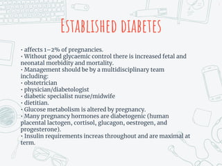 Established diabetes
• affects 1–2% of pregnancies.
• Without good glycaemic control there is increased fetal and
neonatal morbidity and mortality.
• Management should be by a multidisciplinary team
including:
• obstetrician
• physician/diabetologist
• diabetic specialist nurse/midwife
• dietitian.
• Glucose metabolism is altered by pregnancy.
• Many pregnancy hormones are diabetogenic (human
placental lactogen, cortisol, glucagon, oestrogen, and
progesterone).
• Insulin requirements increas throughout and are maximal at
term.
7
 