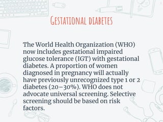 Gestational diabetes
The World Health Organization (WHO)
now includes gestational impaired
glucose tolerance (IGT) with gestational
diabetes. A proportion of women
diagnosed in pregnancy will actually
have previously unrecognized type 1 or 2
diabetes (20–30%). WHO does not
advocate universal screening. Selective
screening should be based on risk
factors.
8
 